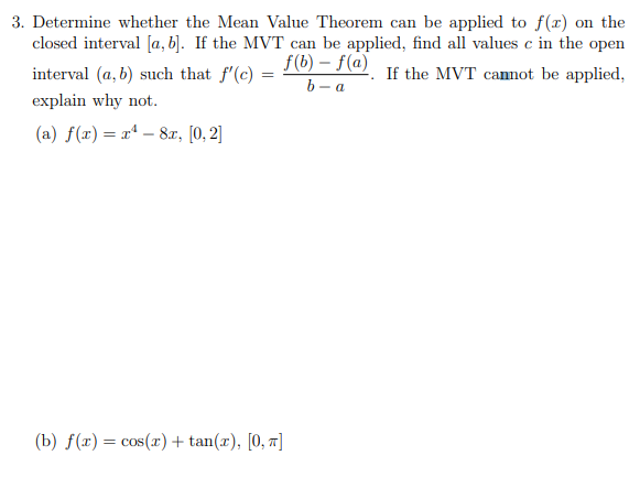 3. Determine whether the Mean Value Theorem can be applied to f(x) on the
closed interval [a, b]. If the MVT can be applied, find all values c in the open
f(b) – f(a)
b – a
interval (a, b) such that f'(c) =
If the MVT canot be applied,
explain why not.
(a) f(x) = r* – 8a, [0, 2]
(b) f(x) = cos(r) + tan(x), [0, 7]
