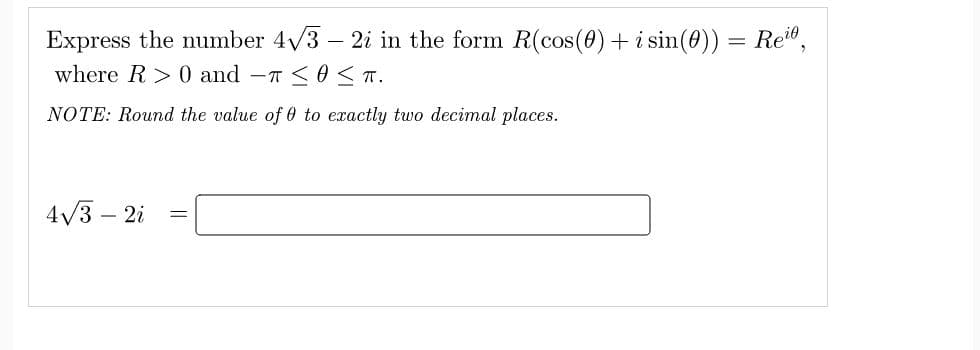 Express the number 4√3 - 2i in the form R(cos(0) + i sin(0)) = Rei,
where R> 0 and T ≤0 ≤TT.
NOTE: Round the value of 0 to exactly two decimal places.
4√3 - 2i
=