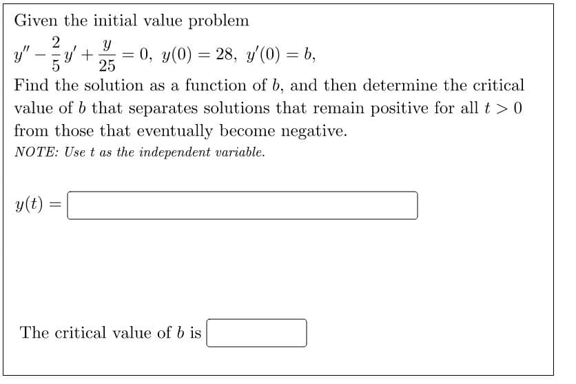 Given the initial value problem
Y
25
Find the solution as a function of b, and then determine the critical
value of b that separates solutions that remain positive for all t > 0
from those that eventually become negative.
NOTE: Use t as the independent variable.
y".
-
y(t)
2
=
y' +
=
= 0, y(0) = 28, y'(0) = b,
The critical value of b is