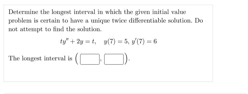 Determine the longest interval in which the given initial value
problem is certain to have a unique twice differentiable solution. Do
not attempt to find the solution.
ty" +2y=t, y(7) = 5, y'(7) = 6
The longest interval is