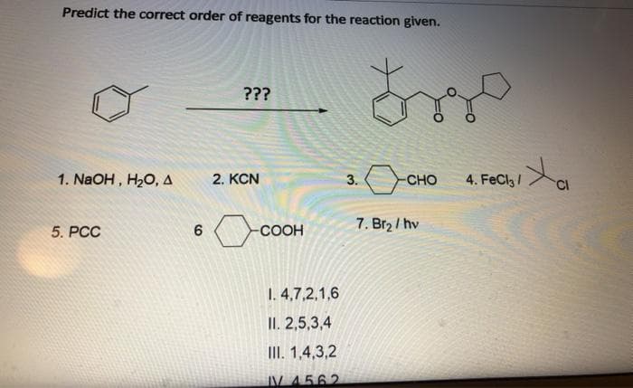 Predict the correct order of reagents for the reaction given.
???
1. NaOH , H20, A
2. KCN
3.
CHO
4.
FeCl /
7. Br2 / hv
5. РСС
-COOH
1. 4,7,2,1,6
II. 2,5,3,4
III. 1,4,3,2
V 4562
