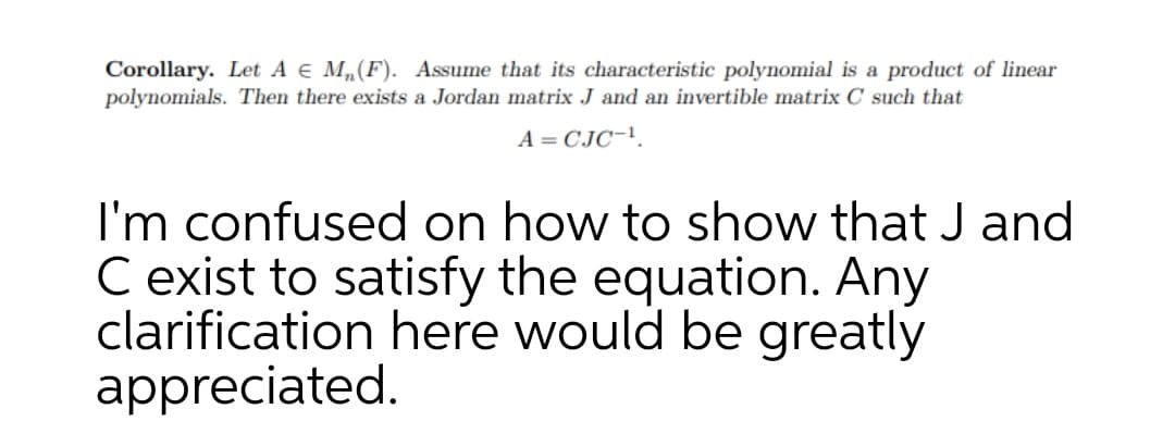 Corollary. Let A e M,(F). Assume that its characteristic polynomial is a product of linear
polynomials. Then there exists a Jordan matrix J and an invertible matrix C such that
A = CJC¯!.
I'm confused on how to show that J and
C exist to satisfy the equation. Any
clarification here would be greatly
appreciated.

