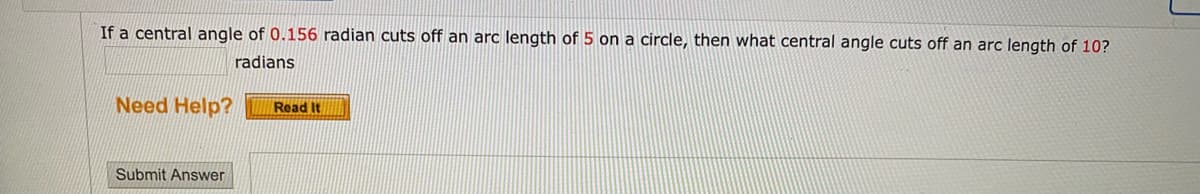 If a central angle of 0.156 radian cuts off an arc length of 5 on a circle, then what central angle cuts off an arc length of 10?
radians
Need Help?
Read It
Submit Answer
