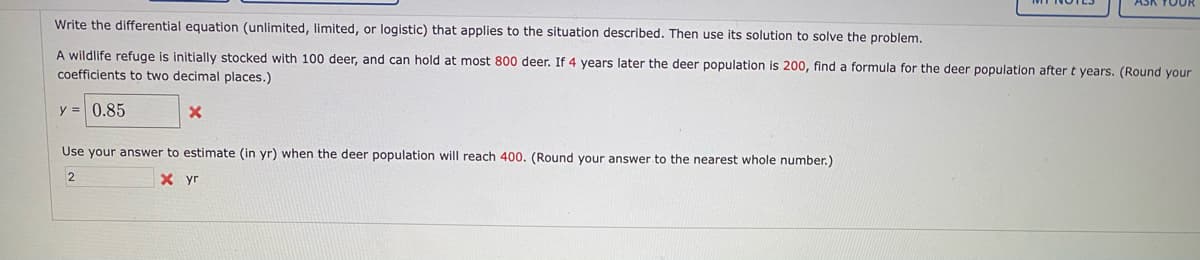 Write the differential equation (unlimited, limited, or logistic) that applies to the situation described. Then use its solution to solve the problem.
A wildlife refuge is initially stocked with 100 deer, and can hold at most 800 deer. If 4 years later the deer population is 200, find a formula for the deer population after t years. (Round your
coefficients to two decimal places.)
y = 0.85
Use your answer to estimate (in yr) when the deer population will reach 400. (Round your answer to the nearest whole number.)
2
X yr
