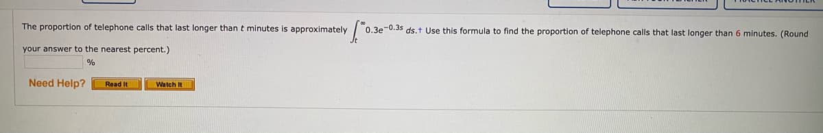 The proportion of telephone calls that last longer thant minutes is approximately
0.3e-0.3s ds.t Use this formula to find the proportion of telephone calls that last longer than 6 minutes. (Round
your answer to the nearest percent.)
%
Need Help?
Read It
Watch It
