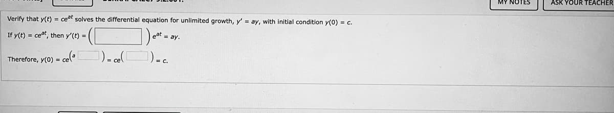 MY NOTES
ASK YOUR TEACHER
Verify that y(t) = ceat solves the differential equation for unlimited growth, y' = ay, with initial condition y(0) = c.
If y(t) = ceat, then y'(t) = |
eat = ay.
Therefore, y(0) = ce(
1) - cel
)..
