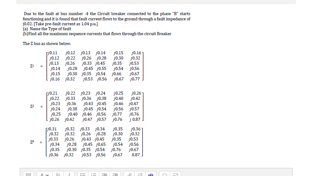 Due to the fault at bus number -4 the Circuit breaker connected to the phase "B" starts
functioning and it is found that fault current flows to the ground through a fault impedance of
j0.02. [Take pre-fault current as 1.04 p.u.]
(a) Name the Type of fault
(b)Find all the maximum sequence currents that flows through the circuit Breaker
The Z bus as shown below.
[j0.11
j0.12
j0.13
j0.14
j0.15
j0.16 j0.32
j0.12 j0.13 j0.14
j0.26 j0.28
j0.33 j0.45
j0.45 j0.55
j0.30 j0.35 j0.54
j0.53 j0.56
j0.15
j0.30
j0.35
j0.54
j0.66
j0.67
j0.16-
j0.32
j0.53
j0.56
j0.67
j0.77
j0.22
j0.26
j0.28
[j0.21
j0.22
j0.23
j0.24
j0.25
j0.26 j0.42
j0.22
j0.33
j0.36
j0.38
j0.23 j0.24
j0.36 j0.38
j0.43 j0.45
j0.45 j0.54
j0.40 j0.46 j0.56
j0.47 j0.57
j0.26
j0.42
j0.25
j0.40
j0.46 j0.47
j0.56
j0.77
j0.76
j0.57
j0.76
j 0.87
[J0.31
j0.32
j0.33
j0.34
j0.35
j0.36 j0.32
j0.32 j0.33 j0.34
j0.26 j0.28
j0.43 j0.45
j0.45 j0.65
j0.30 j0.35 j0.54 j0.76
j0.53 j0.56
j0.35
j0.30
j0.35
j0.54
j0.36
j0.32
j0.53
j0.56
j0.67
j0.32
j0.26
j0.28
j0.67
0.87
