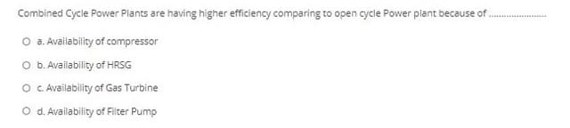 Combined Cycle Power Plants are having higher efficiency comparing to open cycle Power plant because of.
O a. Availability of compressor
O b. Availability of HRSG
O .Availability of Gas Turbine
O d. Availability of Filter Pump
