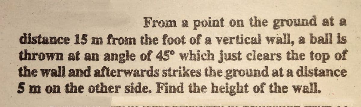 From a point on the ground at a
distance 15 m from the foot of a vertical wall, a ball is
thrown at an angle of 45° which just clears the top of
the wall and afterwards strikes the ground at a distance
5 m on the other side. Find the height of the wall.
