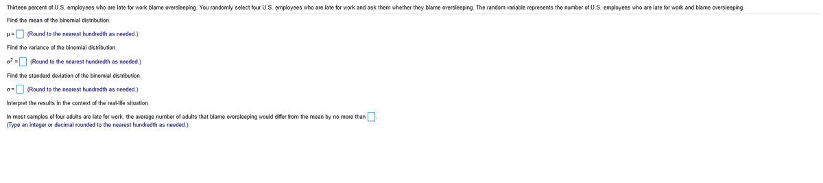 Thirteen percent of U.S. employees who are late for work blame oversleeping. You randomly select four U.S. employees who are late for work and ask them whether they blame oversleeping. The random variable represents the number of U.S. employees who are late for work and blame oversleeping.
Find the mean of the binomial distribution.
u= (Round to the nearest hundredth as needed.)
Find the variance of the binomial distribution.
g2 =
(Round to the nearest hundredth as needed.)
Find the standard deviation of the binomial distribution.
(Round to the nearest hundredth as needed.)
Interpret the results in the context of the real-life situation.
In most samples of four adults are late for work, the average number of adults that blame oversleeping would differ from the mean by no more than
(Type an integer or decimal rounded to the nearest hundredth as needed.)
