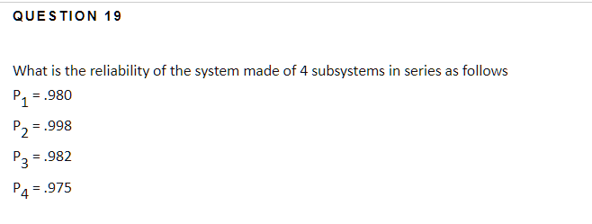 QUESTION 19
What is the reliability of the system made of 4 subsystems in series as follows
1 = .980
P2 = .998
P3 = .982
P4 = .975
