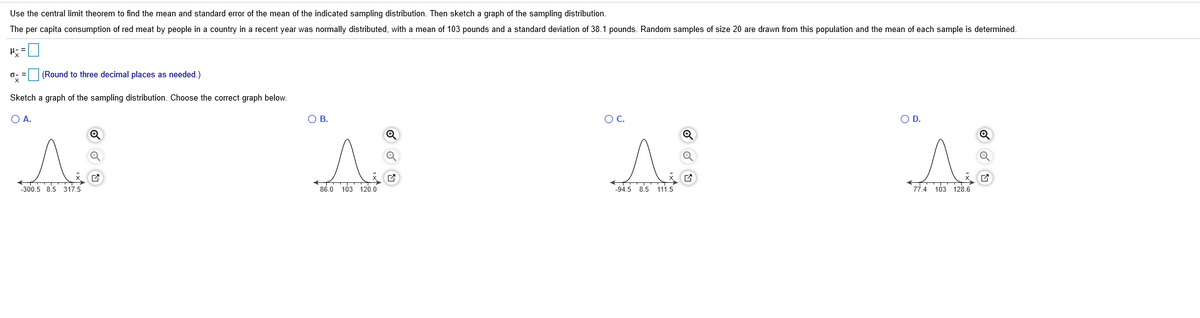 Use the central limit theorem to find the mean and standard error of the mean of the indicated sampling distribution. Then sketch a graph of the sampling distribution.
The per capita consumption of red meat by people in a country in a recent year was normally distributed, with a mean of 103 pounds and a standard deviation of 38.1 pounds. Random samples of size 20 are drawn from this population and the mean of each sample is determined.
(Round to three decimal places as needed.)
Sketch a graph of the sampling distribution. Choose the correct graph below.
O A.
O B.
OC.
OD.
-300.5 8.5 317.5
86.0 103 120.0
94.5 8.5 111,5
77.4 103 128.6
