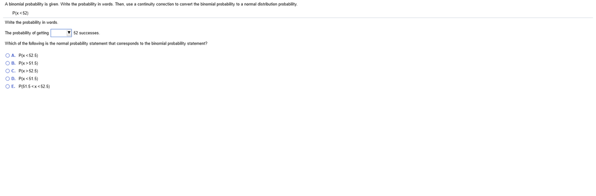 A binomial probability is given. Write the probability in words. Then, use a continuity correction to convert the binomial probability to a normal distribution probability.
Р/x < 52)
Write the probability in words.
The probability of getting
V 52 successes.
Which of the following is the normal probability statement that corresponds to the binomial probability statement?
O A. P(x < 52.5)
О В. Р(х >51.5)
ОС. Р(x > 52.5)
O D. P(x <51.5)
O E. P(51.5 <x < 52.5)
