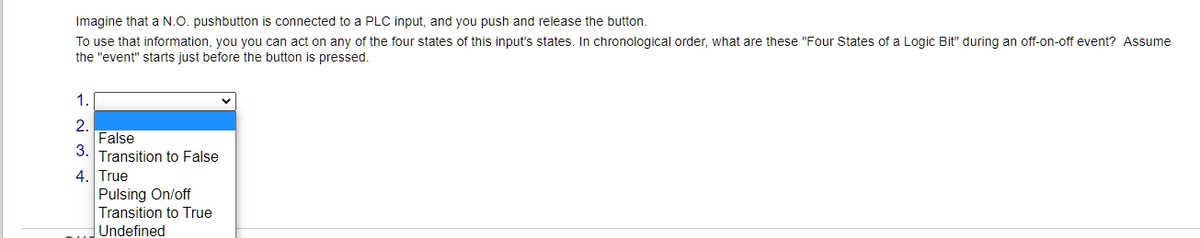 Imagine that a N.O. pushbutton is connected to a PLC input, and you push and release the button.
To use that information, you you can act on any of the four states of this input's states. In chronological order, what are these "Four States of a Logic Bit" during an off-on-off event? Assume
the "event" starts just before the button is pressed.
1.
2.
False
3.
Transition to False
4. True
Pulsing On/off
Transition to True
Undefined
