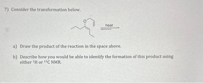 7) Consider the transformation below.
heat
a) Draw the product of the reaction in the space above.
b] Describe how you would be able to identify the formation of this product using
either ¹H or 13C NMR.