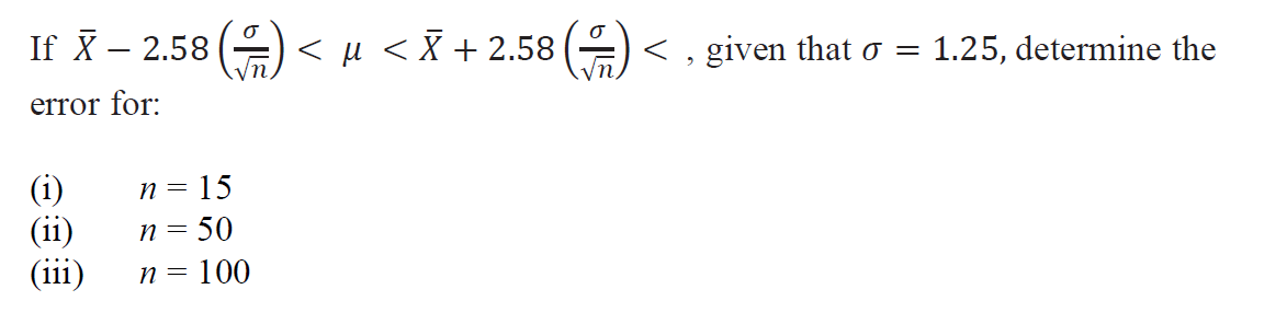 If X – 2.58 () < µ < X + 2.58 ()
-
< , given that o =
1.25, determine the
error for:
n = 15
(ii)
(iii)
(i)
n= 50
n = 100
