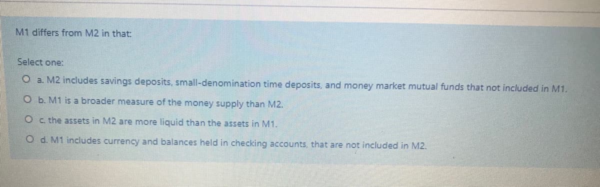 M1 differs from M2 in that:
Select one:
O a. M2 includes savings deposits, small-denomination time deposits, and money market mutual funds that not included in M1.
O b. M1 is a broader measure of the money supply than M2.
Oc the assets in M2 are more liquid than the assets in M1.
O d. M1 includes currency and balances held in checking accounts, that are not included in M2.
