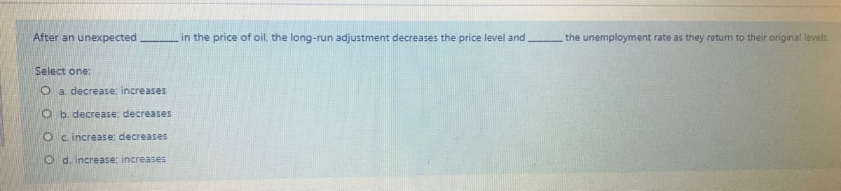 After an unexpected
in the price of oil, the long-run adjustment decreases the price level and
the unemployment rate as they return to their original levels.
Select one:
Oa decrease; increases
O b. decrease; decreases
c. increase; decreases
O d. increase; increaseS
