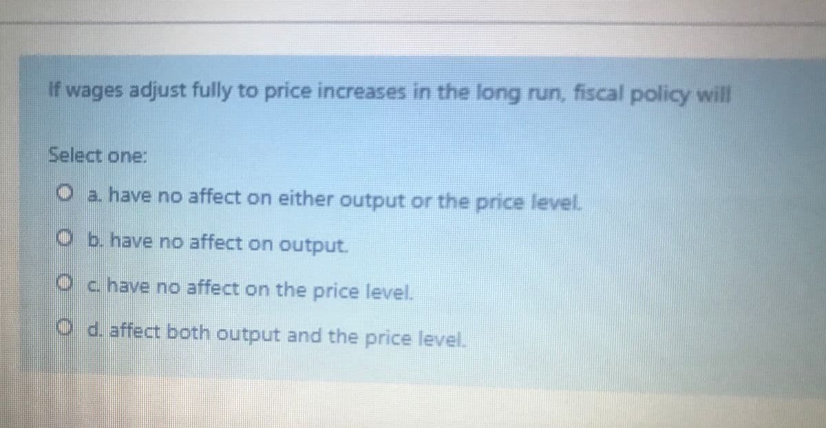 If wages adjust fully to price increases in the long run, fiscal policy will
Select one:
Oa have no affect on either output or the price level.
O b. have no affect on output.
Oc have no affect on the price level.
O d. affect both output and the price level.

