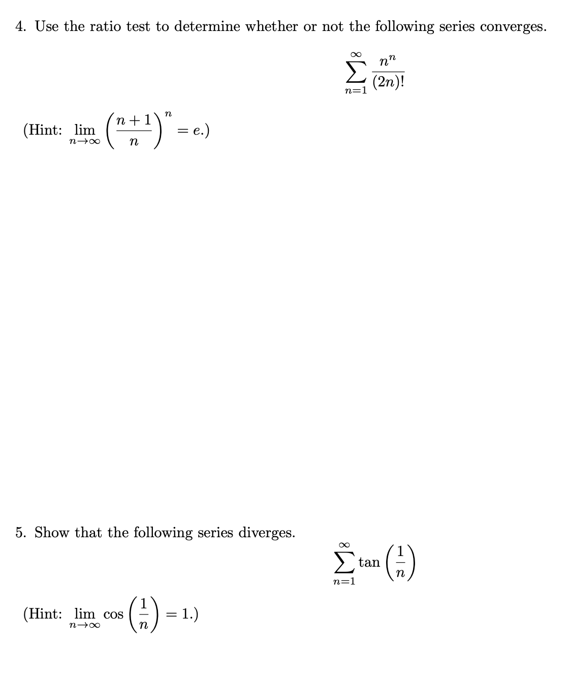 4. Use the ratio test to determine whether or not the following series converges.
(Hint: lim
n→∞
(n + 1)² = e.)
n
5. Show that the following series diverges.
(Hint: lim cos
n→∞
1
n
= 1.)
∞
nn
Σ (2n)!
n=1
Σtan (3)
n=1