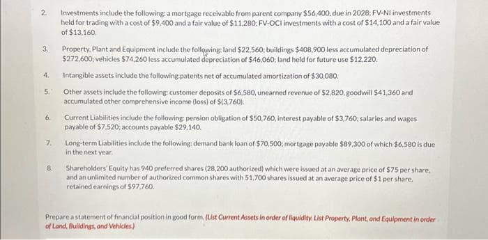 2
3.
4.
5.
6.
7.
8.
Investments include the following: a mortgage receivable from parent company $56,400, due in 2028; FV-NI investments
held for trading with a cost of $9,400 and a fair value of $11,280; FV-OCI investments with a cost of $14,100 and a fair value
of $13,160.
Property. Plant and Equipment include the following: land $22,560; buildings $408,900 less accumulated depreciation of
$272,600; vehicles $74,260 less accumulated depreciation of $46,060; land held for future use $12,220.
Intangible assets include the following patents net of accumulated amortization of $30,080.
Other assets include the following: customer deposits of $6,580, unearned revenue of $2,820, goodwill $41,360 and
accumulated other comprehensive income (loss) of $(3,760).
Current Liabilities include the following: pension obligation of $50,760, interest payable of $3,760: salaries and wages
payable of $7,520; accounts payable $29,140.
Long-term Liabilities include the following: demand bank loan of $70,500; mortgage payable $89,300 of which $6,580 is due
in the next year.
Shareholders' Equity has 940 preferred shares (28,200 authorized) which were issued at an average price of $75 per share.
and an unlimited number of authorized common shares with 51,700 shares issued at an average price of $1 per share.
retained earnings of $97,760.
Prepare a statement of financial position in good form. (List Current Assets in order of liquidity. List Property. Plant, and Equipment in order
of Land, Buildings, and Vehicles.)