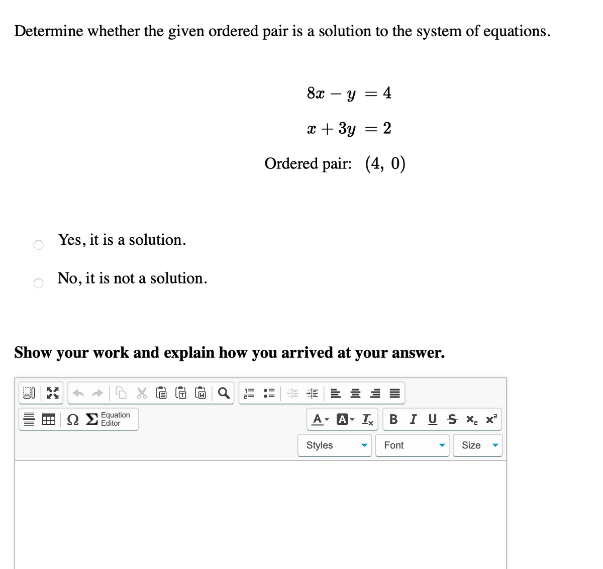 Determine whether the given ordered pair is a solution to the system of equations.
Yes, it is a solution.
No, it is not a solution.
KY
Show your work and explain how you arrived at your answer.
Equation
Editor
y = = 4
x + 3y = 2
Ordered pair: (4, 0)
M
8x
Styles
A I BIUS X₂ X²
Font
Size