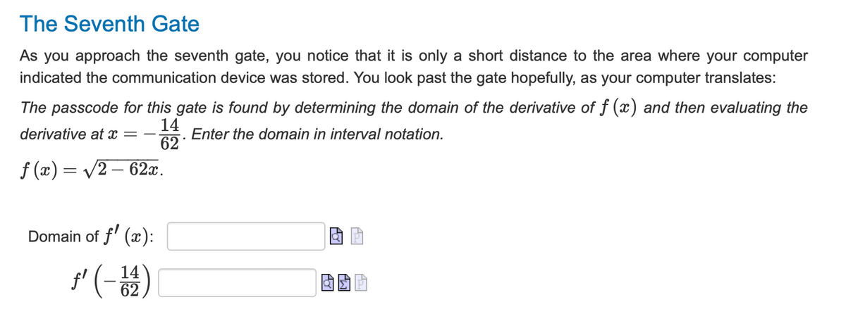 The Seventh Gate
As you approach the seventh gate, you notice that it is only a short distance to the area where your computer
indicated the communication device was stored. You look past the gate hopefully, as your computer translates:
The passcode for this gate is found by determining the domain of the derivative of f (x) and then evaluating the
derivative at x =
14
62
Enter the domain in interval notation.
f(x) = √√2 — 62x.
Domain of f (x):
ƒ' (-14)