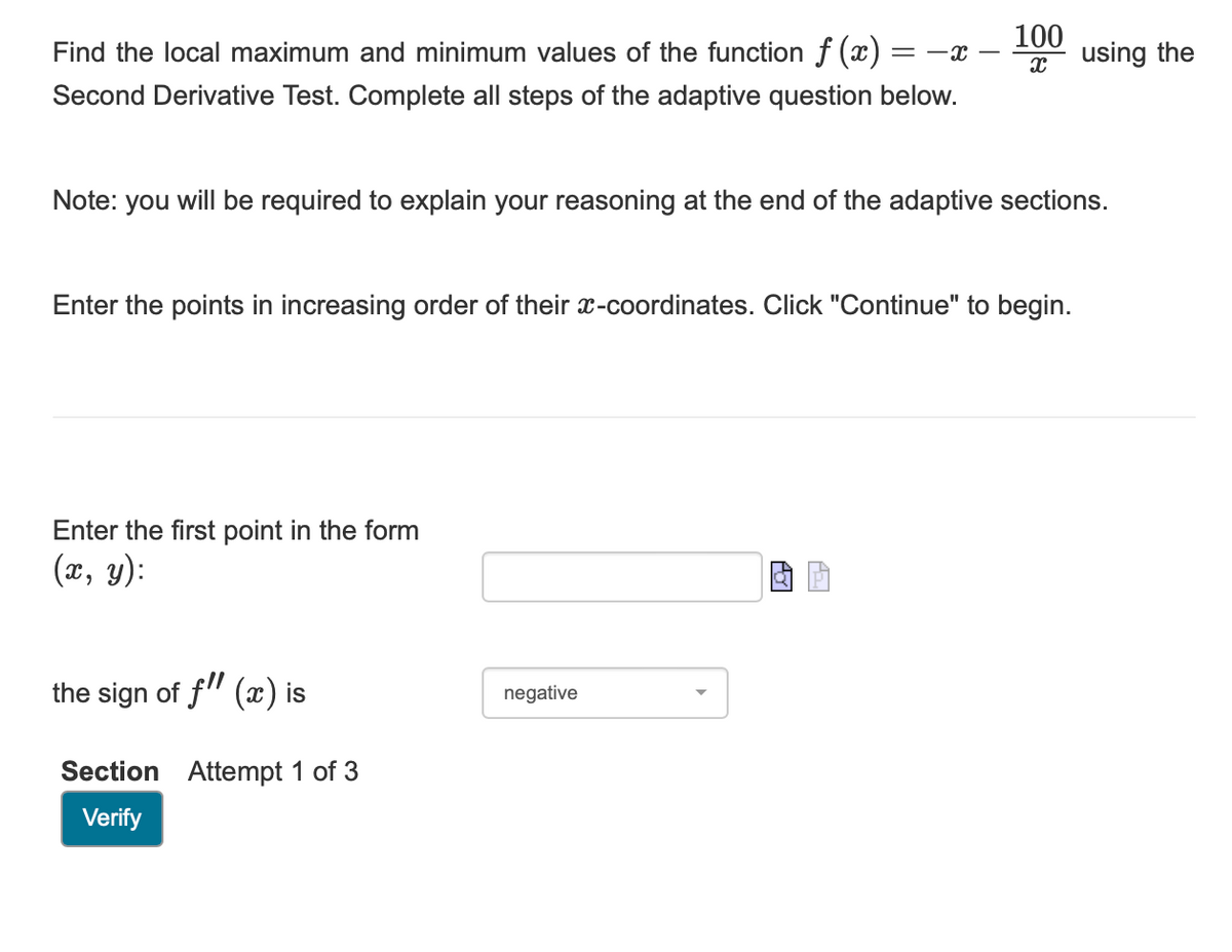 Find the local maximum and minimum values of the function f(x) = -x
Second Derivative Test. Complete all steps of the adaptive question below.
Note: you will be required to explain your reasoning at the end of the adaptive sections.
Enter the points in increasing order of their x-coordinates. Click "Continue" to begin.
Enter the first point in the form
(x, y):
100
X
the sign of f" (x) is
Section Attempt 1 of 3
Verify
negative
using the
