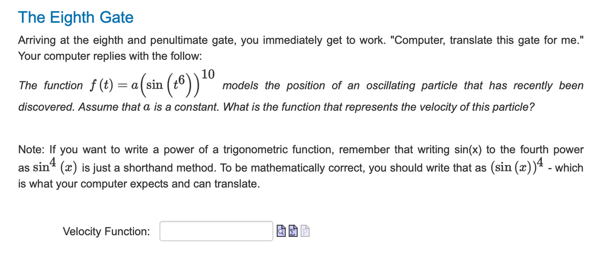 The Eighth Gate
Arriving at the eighth and penultimate gate, you immediately get to work. "Computer, translate this gate for me."
Your computer replies with the follow:
a (sin (16)) 10 models the position of an oscillating particle that has recently been
discovered. Assume that a is a constant. What is the function that represents the velocity of this particle?
The function f(t) = a (sin
Note: If you want to write a power of a trigonometric function, remember that writing sin(x) to the fourth power
as sin4
(x) is just a shorthand method. To be mathematically correct, you should write that as (sin (x))4 - which
is what your computer expects and can translate.
Velocity Function: