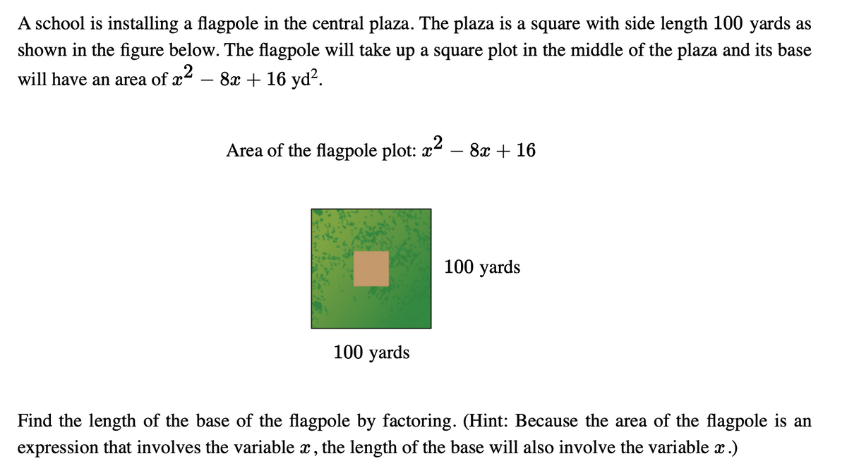 A school is installing a flagpole in the central plaza. The plaza is a square with side length 100 yards as
shown in the figure below. The flagpole will take up a square plot in the middle of the plaza and its base
will have an area of x² − 8x + 16 yd².
Area of the flagpole plot: x² − 8x + 16
100 yards
100 yards
Find the length of the base of the flagpole by factoring. (Hint: Because the area of the flagpole is an
expression that involves the variable x, the length of the base will also involve the variable x .)