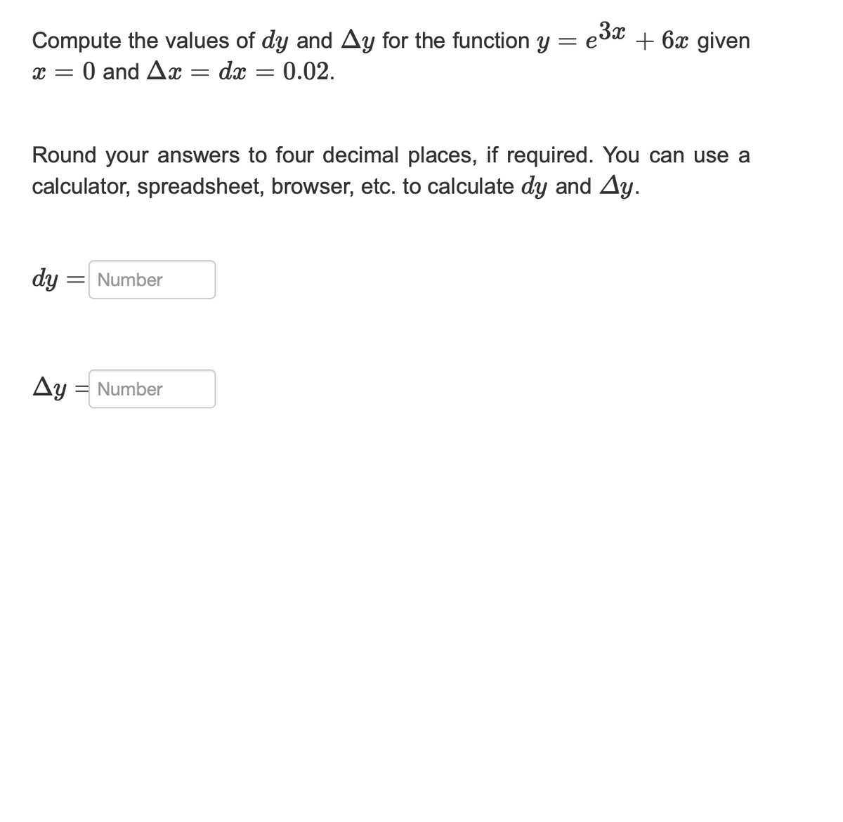 Compute the values of dy and Ay for the function y = e³x + 6x given
X = 0 and Ax= = dx 0.02.
Round your answers to four decimal places, if required. You can use a
calculator, spreadsheet, browser, etc. to calculate dy and Ay.
dy = Number
Ay = Number