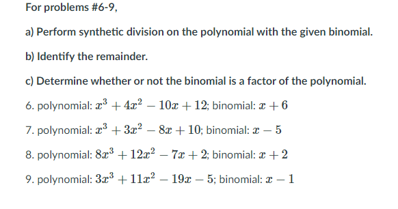 For problems #6-9,
a) Perform synthetic division on the polynomial with the given binomial.
b) Identify the remainder.
c) Determine whether or not the binomial is a factor of the polynomial.
6. polynomial: x + 4x? – 10x +12; binomial: x + 6
7. polynomial: r3 + 3x? – 8x + 10; binomial: x – 5
-
8. polynomial: 8x³ + 12x? – 7x +2; binomial: x +2
-
9. polynomial: 3r³ +11x? – 19x – 5; binomial: x
1
