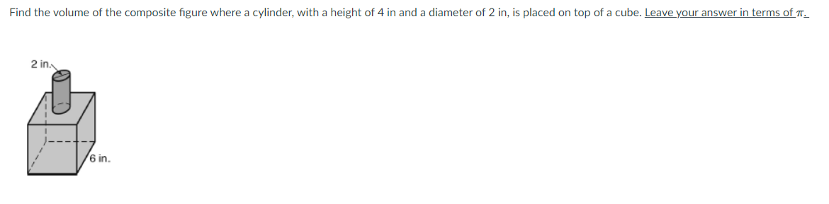 Find the volume of the composite figure where a cylinder, with a height of 4 in and a diameter of 2 in, is placed on top of a cube. Leave your answer in terms of T.
2 in.
6 in.
