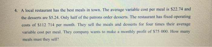 4. A local restaurant has the best meals in town. The average variable cost per meal is $22.74 and
the desserts are $5.24. Only half of the patrons order desserts. The restaurant has fixed operating
costs of $112 714 per month. They sell the meals and desserts for four times their average
variable cost per meal. They company wants to make a monthly profit of $75 000, How many
meals must they sell?
