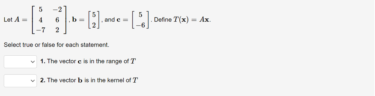 -2
Define T(x) =
-6
Let A =
4
6.
b =
and c =
Ах.
-7
2
Select true or false for each statement.
1. The vector c is in the range of T
2. The vector b is in the kernel of
