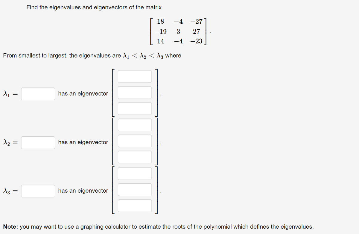 Find the eigenvalues and eigenvectors of the matrix
18
-4
-27
-19
3
27
14
-4
-23
From smallest to largest, the eigenvalues are A1 <A2 < A3 where
has an eigenvector
has an eigenvector
has an eigenvector
Note: you may want to use a graphing calculator to estimate the roots of the polynomial which defines the eigenvalues.
