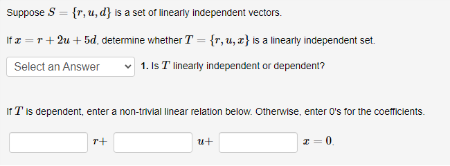 Suppose S = {r, u, d} is a set of linearly independent vectors.
%3D
If x = r + 2u + 5d, determine whether T = {r, u, x} is a linearly independent set.
Select an Answer
1. Is T linearly independent or dependent?
If T is dependent, enter a non-trivial linear relation below. Otherwise, enter O's for the coefficients.
r+
u+
c = 0.
