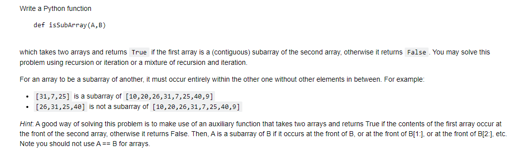 Write a Python function
def isSubArray (A, B)
which takes two arrays and returns True if the first array is a (contiguous) subarray of the second array, otherwise it returns False . You may solve this
problem using recursion or iteration or a mixture of recursion and iteration.
For an array to be a subarray of another, it must occur entirely within the other one without other elements in between. For example:
• [31,7, 25] is a subarray of [10,20, 26,31,7,25,40,9]
[26,31, 25,40] is not a subarray of [10,20,26,31,7,25,40,9]
Hint: A good way of solving this problem is to make use of an auxiliary function that takes two arrays and returns True if the contents of the first array occur at
the front of the second array, otherwise it returns False. Then, A is a subarray of B if it occurs at the front of B, or at the front of B[1:], or at the front of B[2:], etc.
Note you should not use A == B for arrays.
