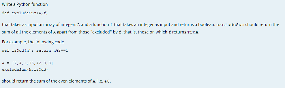 Write a Python function
def excludeSum (A, f)
that takes as input an array of integers A and a function f that takes an integer as input and returns a boolean. excludeSum should return the
sum of all the elements of A apart from those "excluded" by f, that is, those on which f returns True.
For example, the following code
def isodd (n) : return n2==1
A = [2,4,1,35,42,3,3]
excludeSum (A, isodd)
should return the sum of the even elements of A, i.e. 48.
