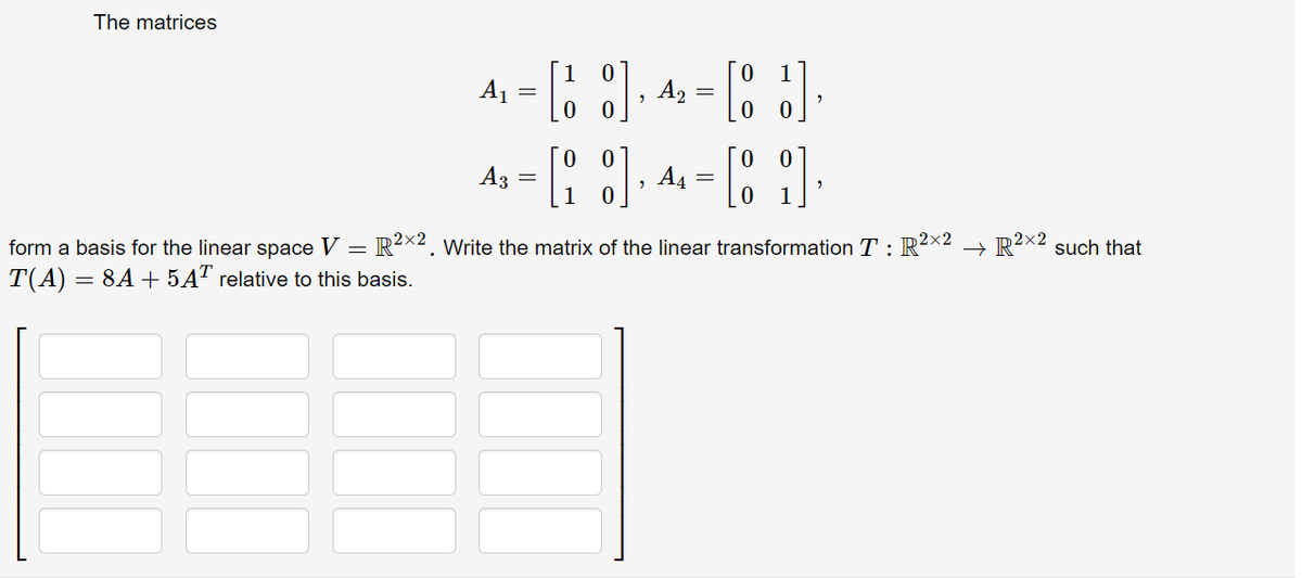 The matrices
A, = ), 4: =
1
A3
A4
form a basis for the linear space V = R²x2. Write the matrix of the linear transformation T : R2X2 → R²x2 such that
= 8A + 5AT relative to this basis.
