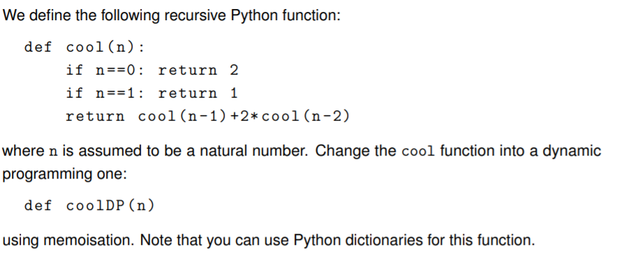 We define the following recursive Python function:
def cool (n):
if n==0: return 2
if n==1: return 1
return cool(n-1)+2*cool(n-2)
where n is assumed to be a natural number. Change the cool function into a dynamic
programming one:
def coolDP (n)
using memoisation. Note that you can use Python dictionaries for this function.
