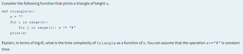 Consider the following function that prints a triangle of height n.
def triangle (n) :
8 = " I
for i in range (n) :
for j in range (i): s
+= "#"
print (s)
Explain, in terms of big-0, what is the time complexity of triangle as a function of n. You can assume that the operation s+="#" is constant
time.
