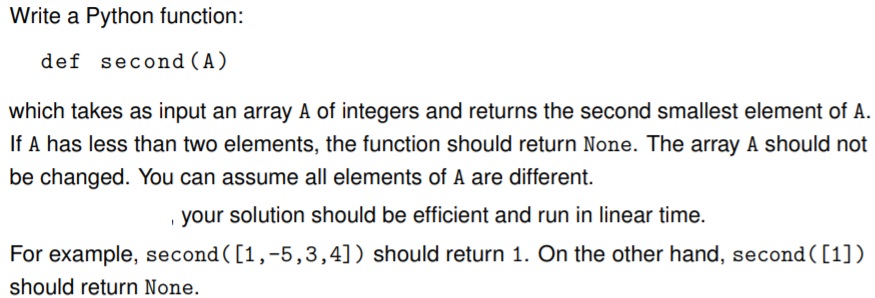 Write a Python function:
def second (A)
which takes as input an array A of integers and returns the second smallest element of A.
If A has less than two elements, the function should return None. The array A should not
be changed. You can assume all elements of A are different.
, your solution should be efficient and run in linear time.
For example, second ([1,-5,3,4]) should return 1. On the other hand, second([1])
should return None.
