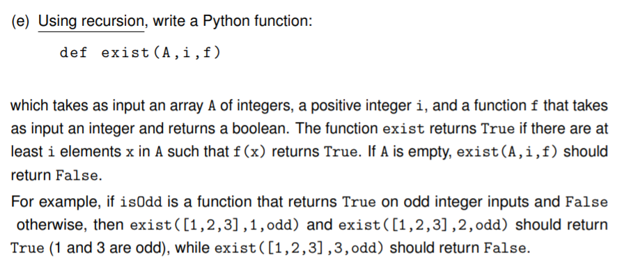 (e) Using recursion, write a Python function:
def exist (A,i,f)
which takes as input an array A of integers, a positive integer i, and a function f that takes
as input an integer and returns a boolean. The function exist returns True if there are at
least i elements x in A such that f (x) returns True. If A is empty, exist(A,i,f) should
return False.
For example, if isOdd is a function that returns True on odd integer inputs and False
otherwise, then exist([1,2,3] ,1,odd) and exist([1,2,3],2,odd) should return
True (1 and 3 are odd), while exist([1,2,3],3,odd) should return False.
