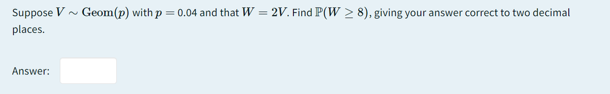 Suppose V
Geom(p) with p = 0.04 and that W = 2V. Find P(W > 8), giving your answer correct to two decimal
places.
Answer:
