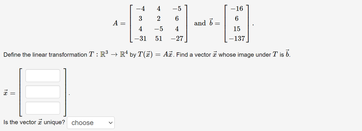 -4
4
-5
-16
3
2
A =
and b
4
-5
4
15
-31
51
-27
-137
Define the linear transformation T : R³ → Rª by T(x) = Ax. Find a vector a whose image under T is b.
Is the vector unique? choose
