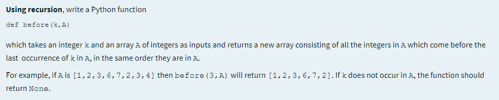 Using recursion, write a Python function
def before (k, A)
which takes an integer k and an array A of integers as inputs and returns a new array consisting of all the integers in A which come before the
last occurrence of k in A, in the same order they are in A.
For example, if A İS [1,2,3,6,7,2,3,4] then before (3,A) will return [1,2,3,6,7,2]. If k does not occur in A, the function should
return None.
