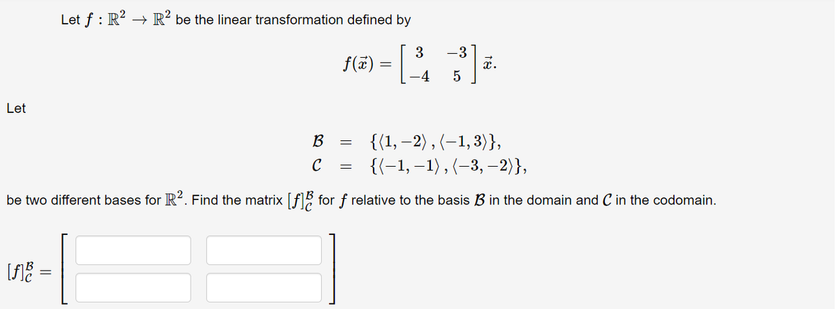 Let f : R? → R² be the linear transformation defined by
3
f(7) =||
-4
-3
x.
Let
{(1, –2) , (–1, 3)},
{{-1, –1), {-3, –2)},
B
C
be two different bases for R². Find the matrix [f for f relative to the basis B in the domain and C in the codomain.
