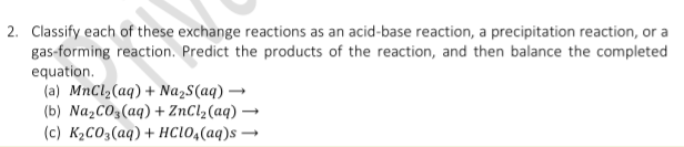 2. Classify each of these exchange reactions as an acid-base reaction, a precipitation reaction, or a
gas-forming reaction. Predict the products of the reaction, and then balance the completed
equation.
(a) MnCl,(aq) + NazS(aq) -
(b) NazCO3(aq) + ZnCl2(aq) →
(c) K2CO3(aq) + HC1O,(aq)s →
