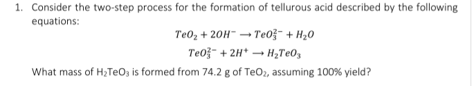 1. Consider the two-step process for the formation of tellurous acid described by the following
equations:
Te02 + 20H- → Te0ž- + H20
Te0- + 2H* → H2TEO3
What mass of H2TEO3 is formed from 74.2 g of TeO2, assuming 100% yield?

